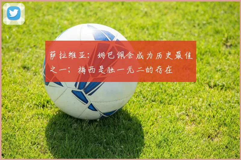 萨拉维亚：姆巴佩会成为历史最佳之一；梅西是独一无二的存在